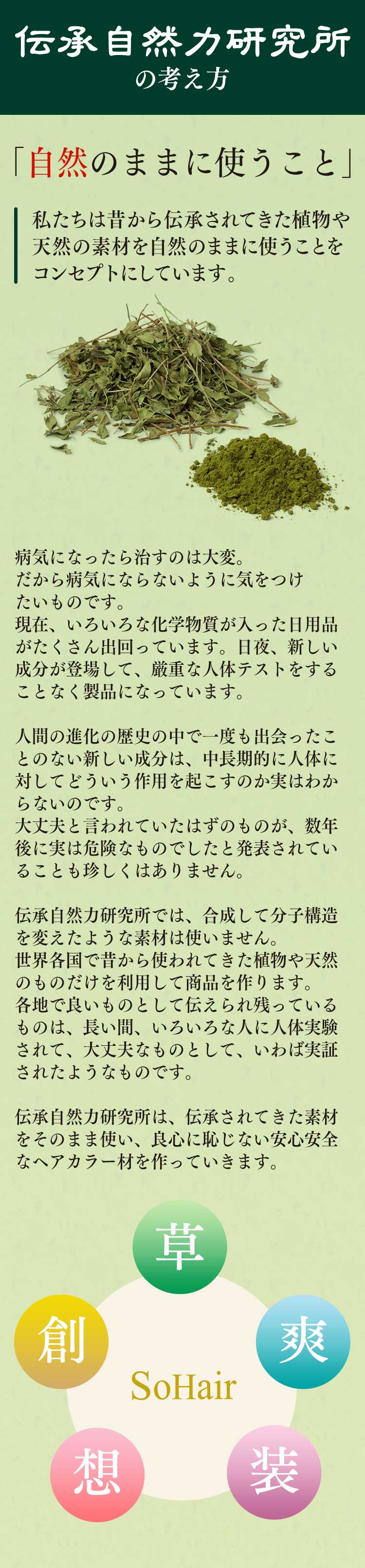 私たちは昔から伝承されてきた植物や天然の素材を自然のままに使うことをコンセプトにしています。
病気になったら治すのは大変。だから病気にならないように気をつけたいものです。
現在、いろいろな化学物質が入った日用品がたくさん出回っています。日夜、新しい成分が登場して、厳重な人体テストをすることなく製品になっています。
人間の進化の歴史の中で一度も出会ったことのない新しい成分は、中長期的に人体に対してどういう作用を起こすのか実はわからないのです。
大丈夫と言われていたはずのものが、数年後に実は危険なものでしたと発表されていることも珍しくはありません。
伝承自然力研究所では、合成して分子構造を変えたような素材は使いません。
世界各国で昔から使われてきた植物や天然のものだけを利用して商品を作ります。
各地で良いものとして伝えられ残っているものは、長い間、いろいろな人に人体実験されて、大丈夫なものとして、いわば実証されたようなものです。
伝承自然力研究所は、伝承されてきた素材をそのまま使い、良心に恥じない安心安全なものを作っていきます。